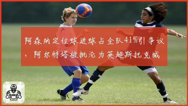阿森纳定位球进球占全队41%引争议，阿尔特塔被批沦为英超斯托克城