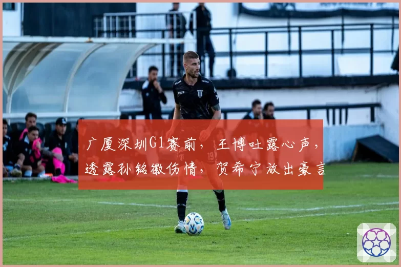 广厦深圳G1赛前，王博吐露心声，透露孙铭徽伤情，贺希宁放出豪言
