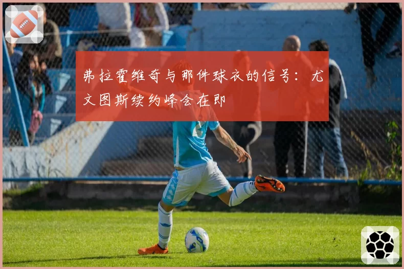 弗拉霍维奇与那件球衣的信号：尤文图斯续约峰会在即