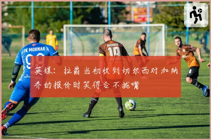 英媒：拉爵当初收到切尔西对加纳乔的报价时笑得合不拢嘴