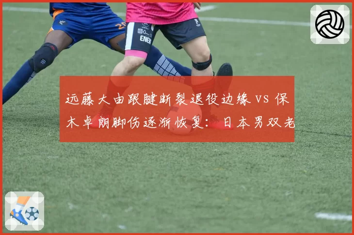 远藤大由跟腱断裂退役边缘 vs 保木卓朗脚伤逐渐恢复：日本男双老将与新锐伤病命运分岔