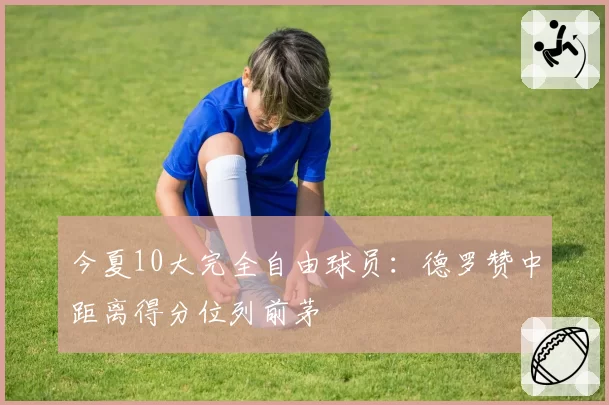 今夏10大完全自由球员：德罗赞中距离得分位列前茅