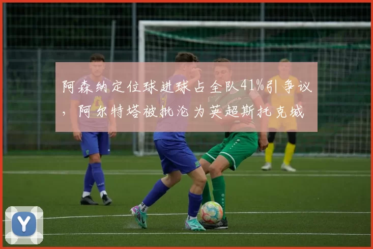 阿森纳定位球进球占全队41%引争议，阿尔特塔被批沦为英超斯托克城