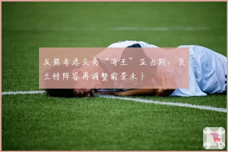 灰熊考虑交易“海王”亚当斯，莫兰特阵容再调整前景未卜