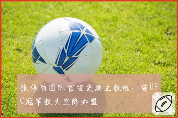 张伟丽团队官宣更换主教练，前UFC冠军教头空降加盟