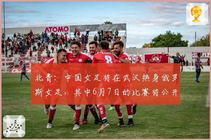 北青：中国女足将在武汉热身俄罗斯女足，其中6月7日的比赛将公开