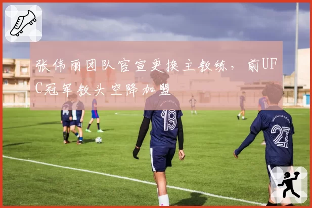 张伟丽团队官宣更换主教练,前UFC冠军教头空降加盟