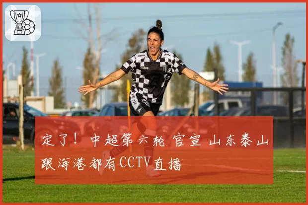定了！中超第六轮 官宣 山东泰山跟海港都有CCTV直播