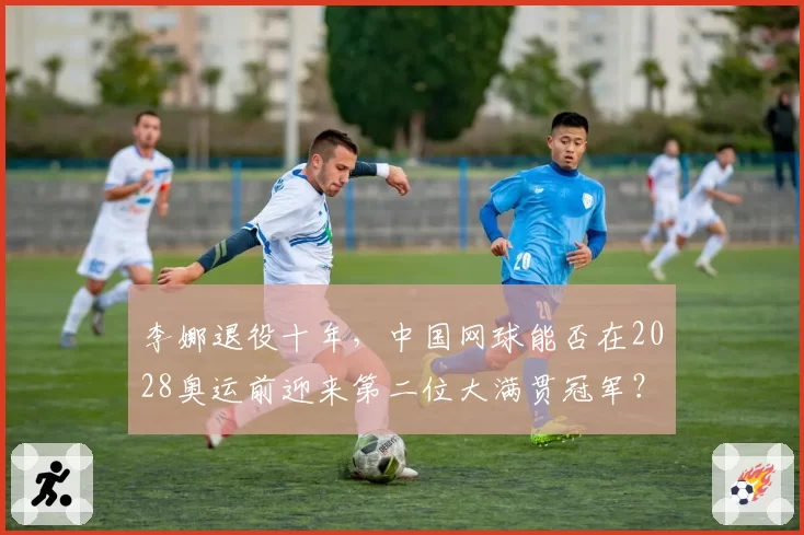 李娜退役十年，中国网球能否在2028奥运前迎来第二位大满贯冠军？