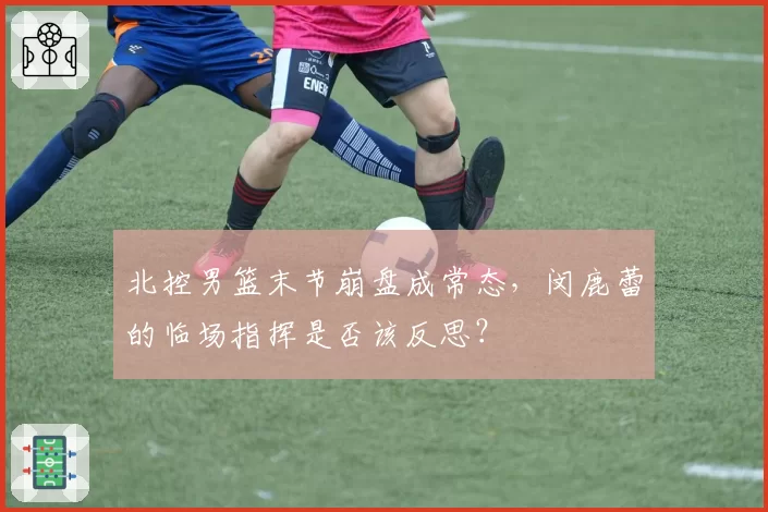 北控男篮末节崩盘成常态，闵鹿蕾的临场指挥是否该反思？