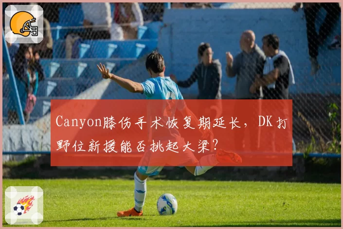 Canyon膝伤手术恢复期延长，DK打野位新援能否挑起大梁？