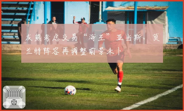 灰熊考虑交易“海王”亚当斯，莫兰特阵容再调整前景未卜