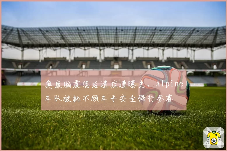 奥康脑震荡后遗症遭曝光，Alpine车队被批不顾车手安全强行参赛