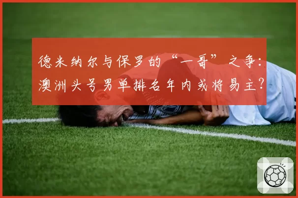 德米纳尔与保罗的“一哥”之争:澳洲头号男单排名年内或将易主?