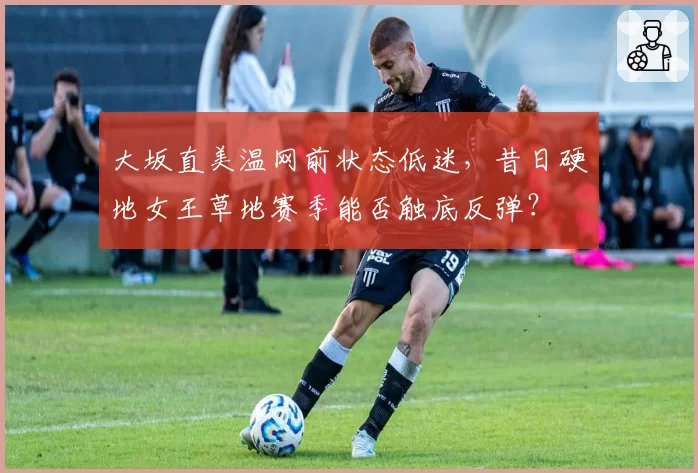 大坂直美温网前状态低迷,昔日硬地女王草地赛季能否触底反弹?