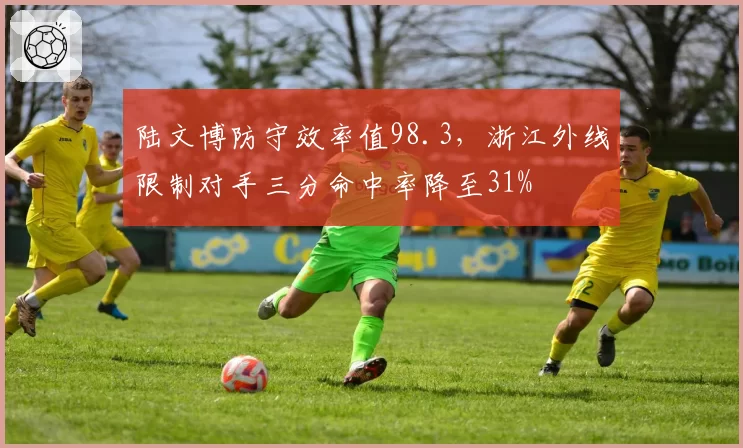 陆文博防守效率值98.3，浙江外线限制对手三分命中率降至31%