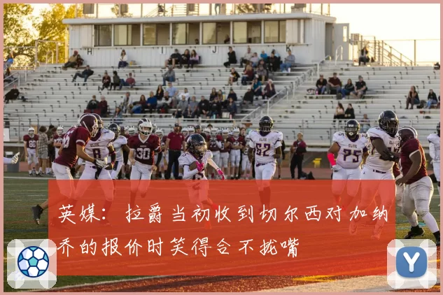 英媒：拉爵当初收到切尔西对加纳乔的报价时笑得合不拢嘴