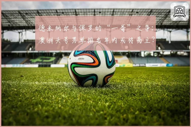 德米纳尔与保罗的“一哥”之争:澳洲头号男单排名年内或将易主?