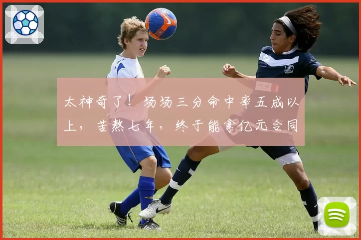 太神奇了！场场三分命中率五成以上，苦熬七年，终于能拿亿元合同