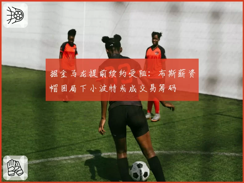 掘金马龙提前续约受阻：布斯薪资帽困局下小波特或成交易筹码