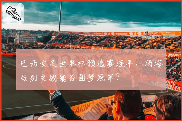 巴西女足世界杯预选赛连平,玛塔告别之战能否圆梦冠军?