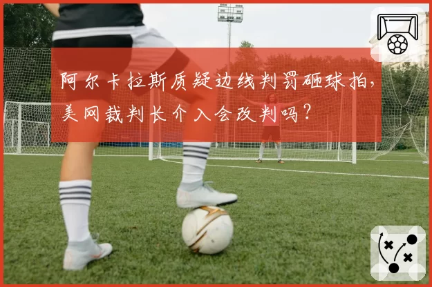 阿尔卡拉斯质疑边线判罚砸球拍,美网裁判长介入会改判吗?