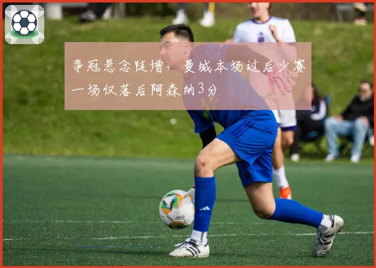 争冠悬念陡增，曼城本场过后少赛一场仅落后阿森纳3分