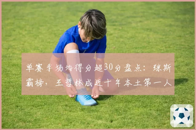 单赛季场均得分超30分盘点：琼斯霸榜，王哲林成近十年本土第一人