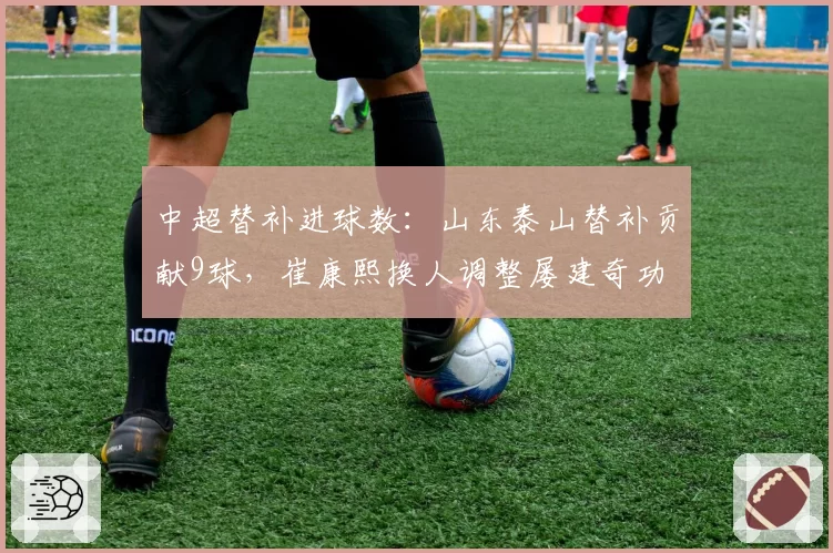 中超替补进球数：山东泰山替补贡献9球，崔康熙换人调整屡建奇功