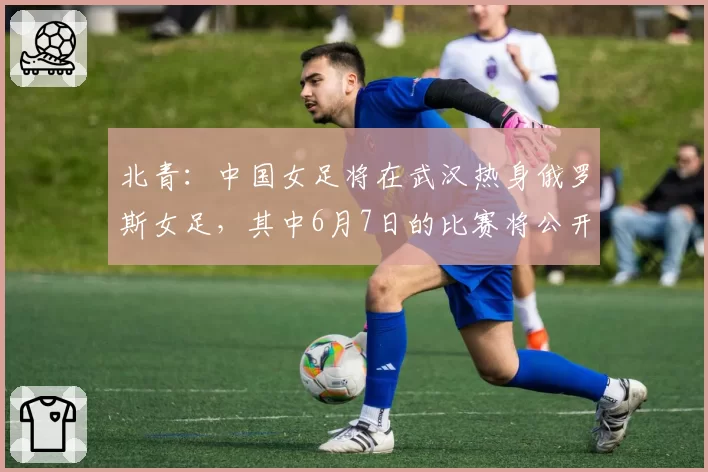 北青：中国女足将在武汉热身俄罗斯女足，其中6月7日的比赛将公开