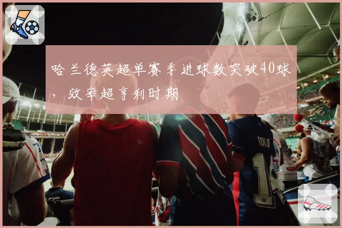 哈兰德英超单赛季进球数突破40球，效率超亨利时期