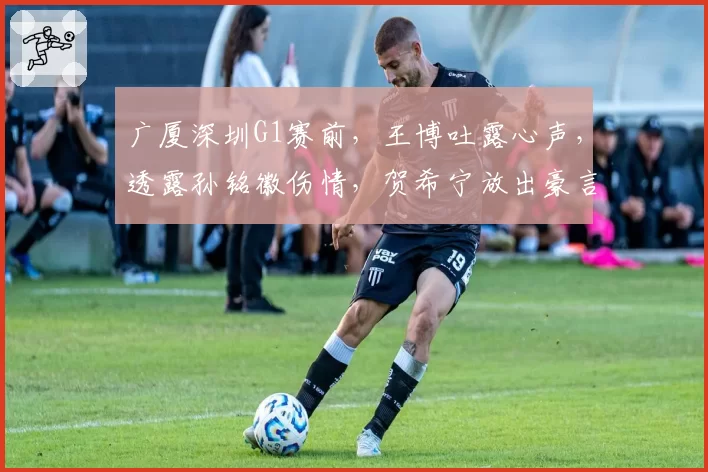 广厦深圳G1赛前，王博吐露心声，透露孙铭徽伤情，贺希宁放出豪言