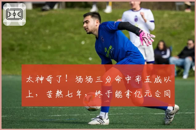 太神奇了！场场三分命中率五成以上，苦熬七年，终于能拿亿元合同