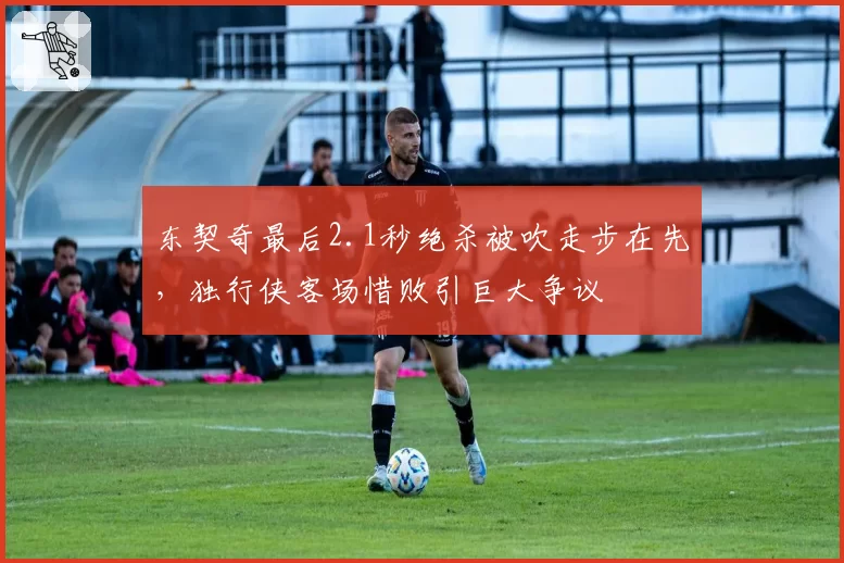 东契奇最后2.1秒绝杀被吹走步在先,独行侠客场惜败引巨大争议