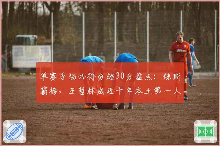 单赛季场均得分超30分盘点：琼斯霸榜，王哲林成近十年本土第一人